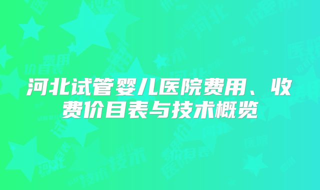 河北试管婴儿医院费用、收费价目表与技术概览