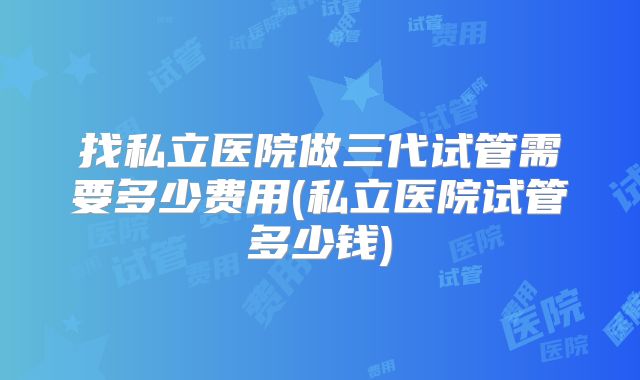 找私立医院做三代试管需要多少费用(私立医院试管多少钱)