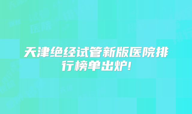 天津绝经试管新版医院排行榜单出炉!