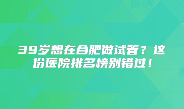 39岁想在合肥做试管？这份医院排名榜别错过！