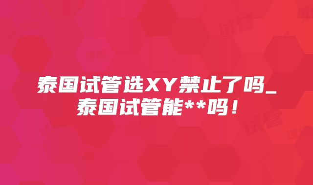 泰国试管选XY禁止了吗_泰国试管能**吗！
