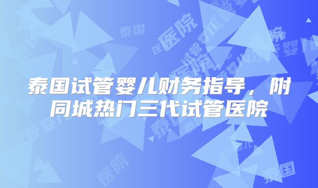 泰国试管婴儿财务指导,附同城热门三代试管医院