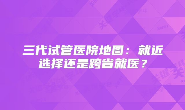 三代试管医院地图：就近选择还是跨省就医？