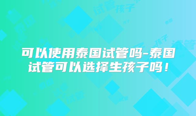 可以使用泰国试管吗-泰国试管可以选择生孩子吗!