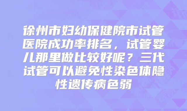 徐州市妇幼保健院市试管医院成功率排名，试管婴儿那里做比较好呢？三代试管可以避免性染色体隐性遗传病色弱