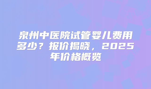 泉州中医院试管婴儿费用多少？报价揭晓，2025年价格概览