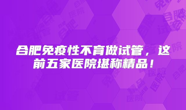 合肥免疫性不育做试管，这前五家医院堪称精品！