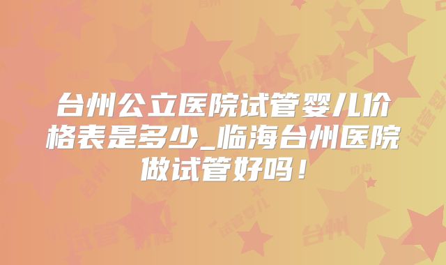 台州公立医院试管婴儿价格表是多少_临海台州医院做试管好吗！