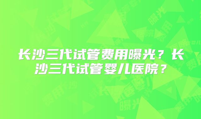 长沙三代试管费用曝光?长沙三代试管婴儿医院?