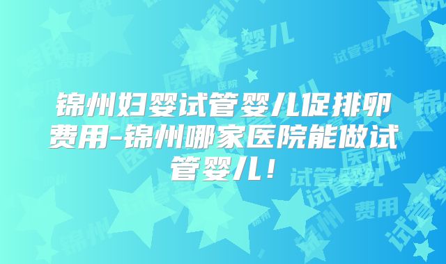 锦州妇婴试管婴儿促排卵费用-锦州哪家医院能做试管婴儿！