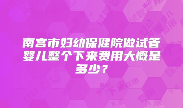 南宫市妇幼保健院做试管婴儿整个下来费用大概是多少?