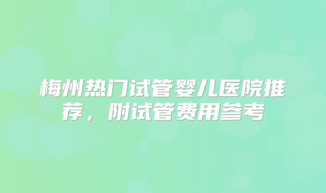 梅州热门试管婴儿医院推荐，附试管费用参考