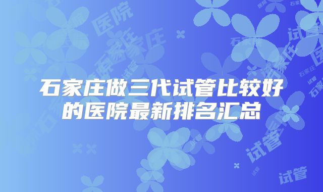 石家庄做三代试管比较好的医院最新排名汇总