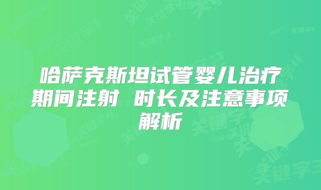 哈萨克斯坦试管婴儿治疗期间注射 时长及注意事项解析