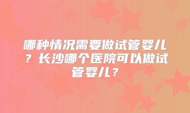 哪种情况需要做试管婴儿？长沙哪个医院可以做试管婴儿？