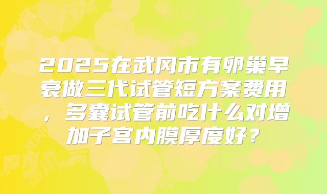 2025在武冈市有卵巢早衰做三代试管短方案费用，多囊试管前吃什么对增加子宫内膜厚度好？