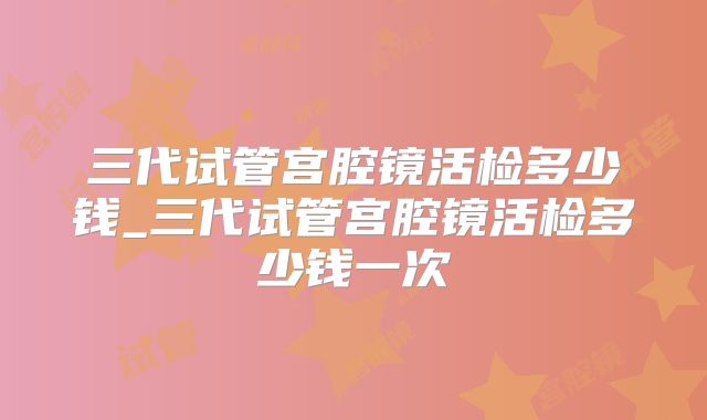 三代试管宫腔镜活检多少钱_三代试管宫腔镜活检多少钱一次