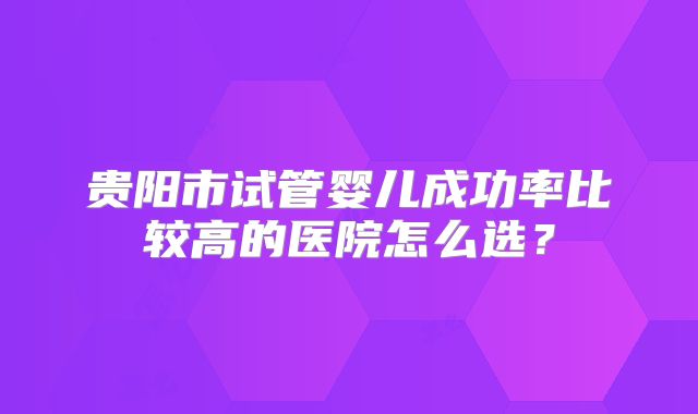 贵阳市试管婴儿成功率比较高的医院怎么选？