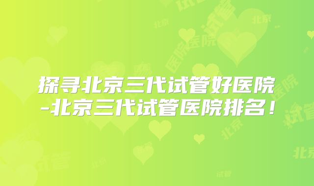 探寻北京三代试管好医院-北京三代试管医院排名！