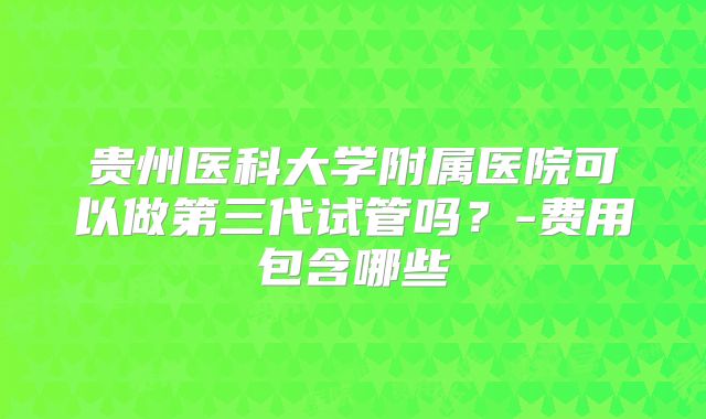 贵州医科大学附属医院可以做第三代试管吗？-费用包含哪些