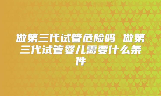做第三代试管危险吗 做第三代试管婴儿需要什么条件