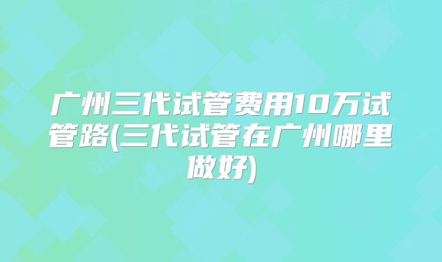 广州三代试管费用10万试管路(三代试管在广州哪里做好)