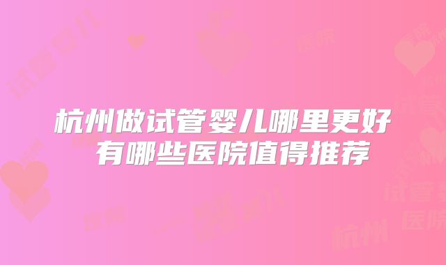 杭州做试管婴儿哪里更好 有哪些医院值得推荐