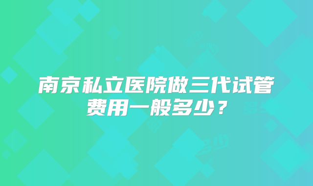 南京私立医院做三代试管费用一般多少？