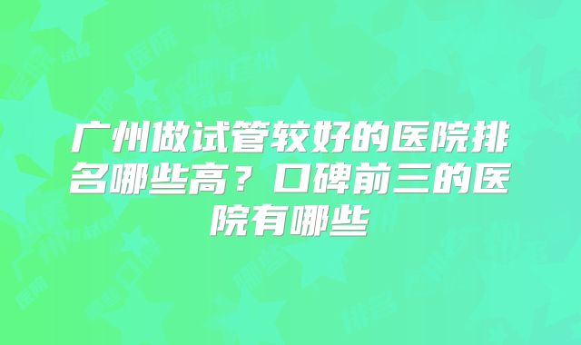 广州做试管较好的医院排名哪些高？口碑前三的医院有哪些