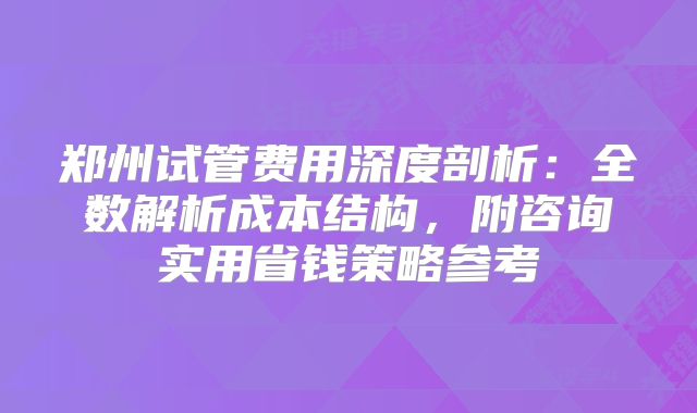 郑州试管费用深度剖析:全数解析成本结构,附咨询实用省钱策略参考