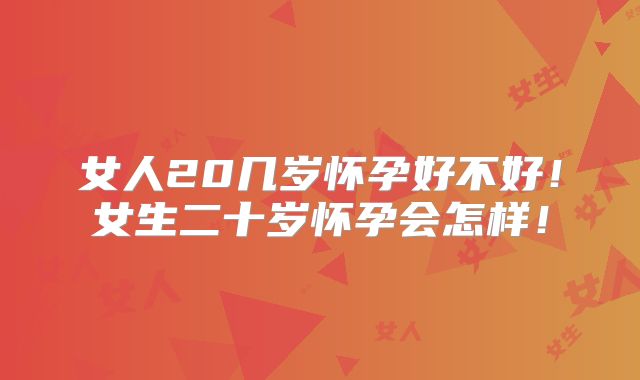 女人20几岁怀孕好不好!女生二十岁怀孕会怎样!
