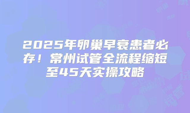 2025年卵巢早衰患者必存！常州试管全流程缩短至45天实操攻略