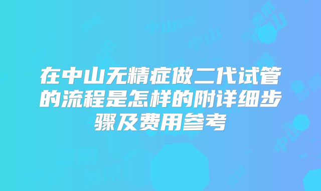 在中山无精症做二代试管的流程是怎样的附详细步骤及费用参考