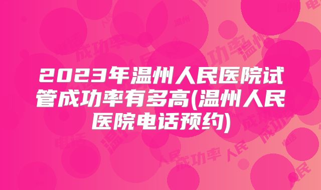 2023年温州人民医院试管成功率有多高(温州人民医院电话预约)