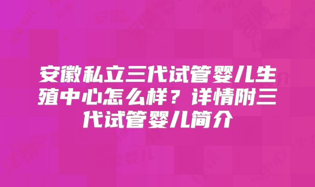 安徽私立三代试管婴儿生殖中心怎么样？详情附三代试管婴儿简介