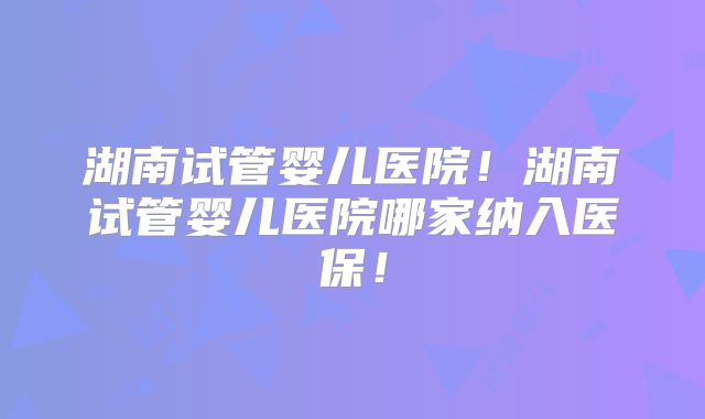 湖南试管婴儿医院！湖南试管婴儿医院哪家纳入医保！
