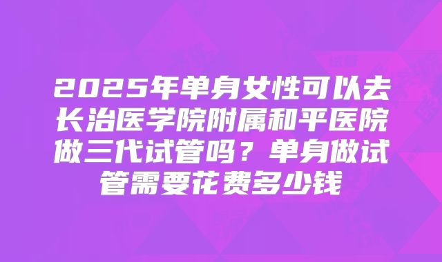 2025年单身女性可以去长治医学院附属和平医院做三代试管吗?单身做试管需要花费多少钱