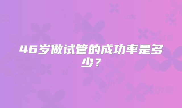 46岁做试管的成功率是多少?