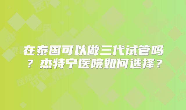 在泰国可以做三代试管吗？杰特宁医院如何选择？
