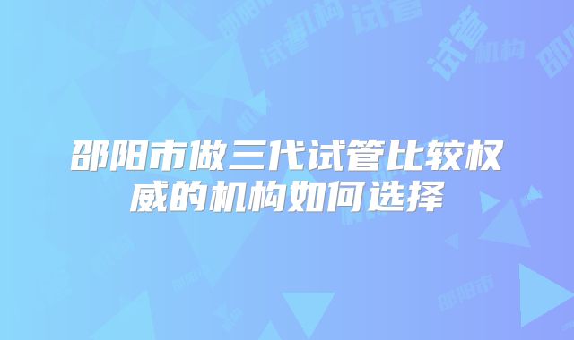 邵阳市做三代试管比较权威的机构如何选择