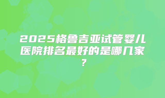 2025格鲁吉亚试管婴儿医院排名最好的是哪几家?