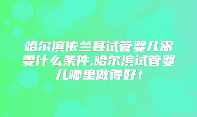 哈尔滨依兰县试管婴儿需要什么条件,哈尔滨试管婴儿哪里做得好！