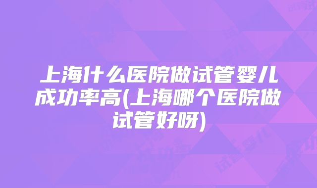 上海什么医院做试管婴儿成功率高(上海哪个医院做试管好呀)