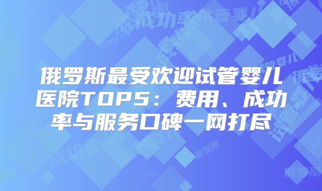 俄罗斯最受欢迎试管婴儿医院TOP5：费用、成功率与服务口碑一网打尽