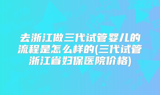 去浙江做三代试管婴儿的流程是怎么样的(三代试管浙江省妇保医院价格)