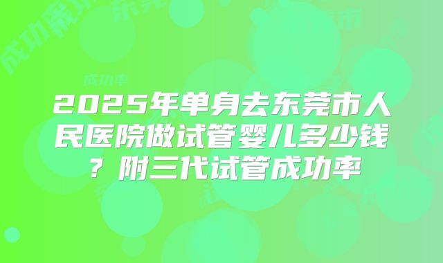 2025年单身去东莞市人民医院做试管婴儿多少钱?附三代试管成功率