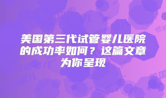 美国第三代试管婴儿医院的成功率如何？这篇文章为你呈现