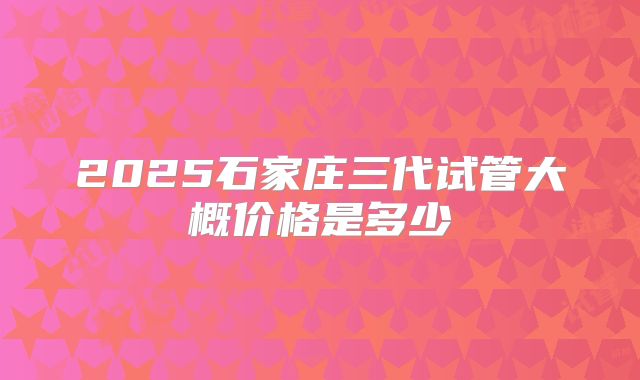 2025石家庄三代试管大概价格是多少