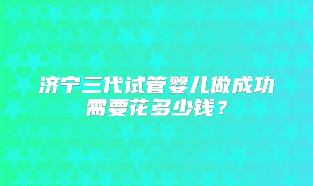 济宁三代试管婴儿做成功需要花多少钱?