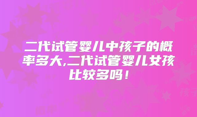二代试管婴儿中孩子的概率多大,二代试管婴儿女孩比较多吗!